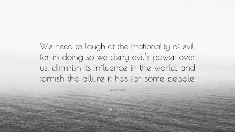 Dean Koontz Quote: “We need to laugh at the irrationality of evil, for in doing so we deny evil’s power over us, diminish its influence in the world, and tarnish the allure it has for some people.”