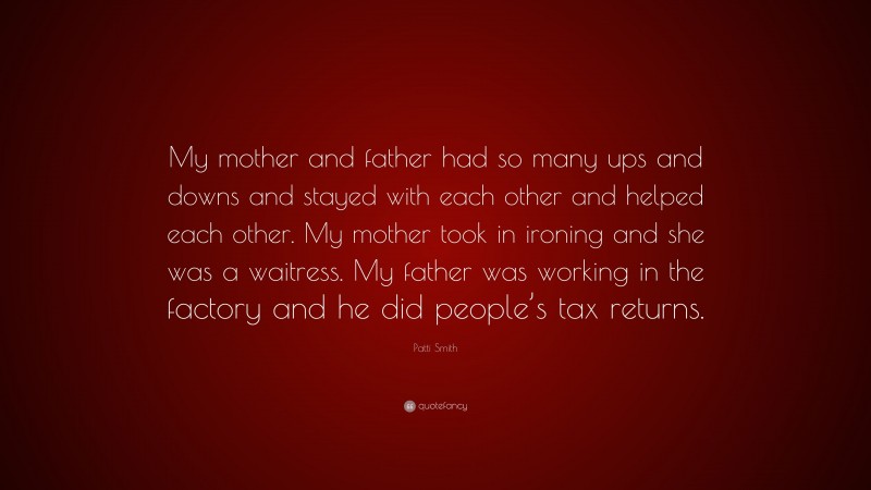 Patti Smith Quote: “My mother and father had so many ups and downs and stayed with each other and helped each other. My mother took in ironing and she was a waitress. My father was working in the factory and he did people’s tax returns.”