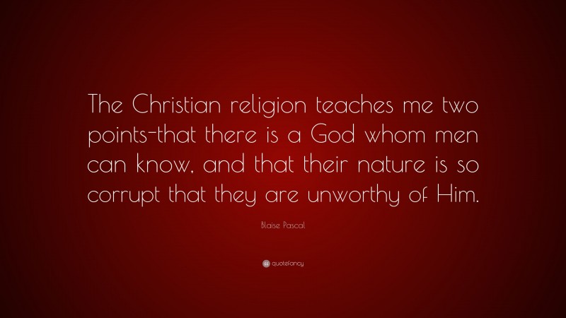 Blaise Pascal Quote: “The Christian religion teaches me two points-that there is a God whom men can know, and that their nature is so corrupt that they are unworthy of Him.”