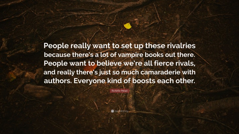 Richelle Mead Quote: “People really want to set up these rivalries because there’s a lot of vampire books out there. People want to believe we’re all fierce rivals, and really there’s just so much camaraderie with authors. Everyone kind of boosts each other.”