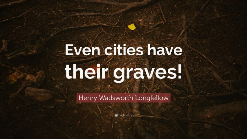 Henry Wadsworth Longfellow Quote: “Even cities have their graves!”