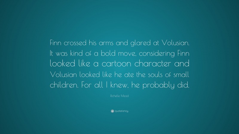 Richelle Mead Quote: “Finn crossed his arms and glared at Volusian. It was kind of a bold move, considering Finn looked like a cartoon character and Volusian looked like he ate the souls of small children. For all I knew, he probably did.”