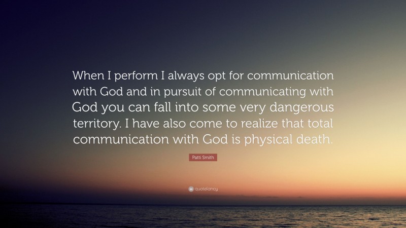 Patti Smith Quote: “When I perform I always opt for communication with God and in pursuit of communicating with God you can fall into some very dangerous territory. I have also come to realize that total communication with God is physical death.”