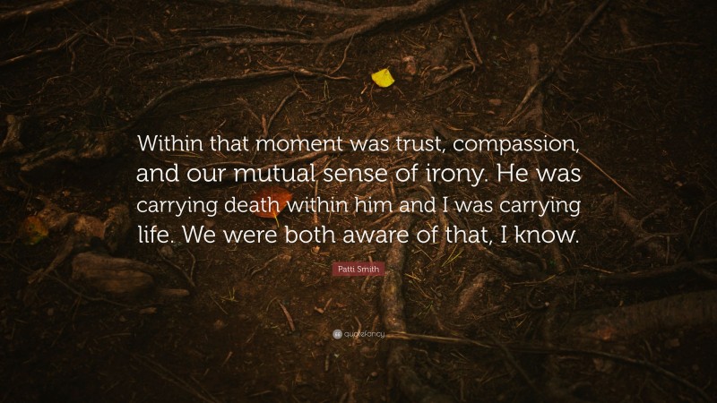 Patti Smith Quote: “Within that moment was trust, compassion, and our mutual sense of irony. He was carrying death within him and I was carrying life. We were both aware of that, I know.”