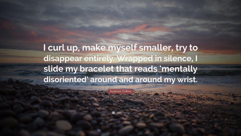 Suzanne Collins Quote: “I curl up, make myself smaller, try to disappear entirely. Wrapped in silence, I slide my bracelet that reads ‘mentally disoriented’ around and around my wrist.”