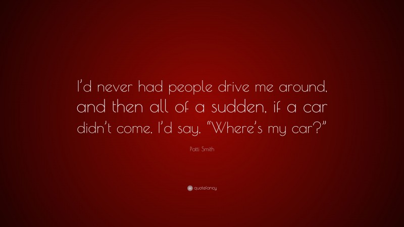 Patti Smith Quote: “I’d never had people drive me around, and then all of a sudden, if a car didn’t come, I’d say, “Where’s my car?””