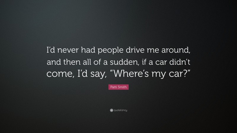 Patti Smith Quote: “I’d never had people drive me around, and then all of a sudden, if a car didn’t come, I’d say, “Where’s my car?””