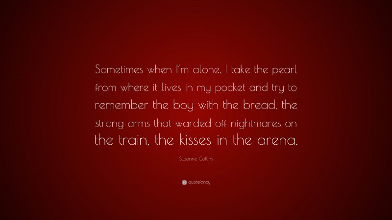 Suzanne Collins Quote: “Sometimes when I’m alone, I take the pearl from where it lives in my pocket and try to remember the boy with the bread, the strong arms that warded off nightmares on the train, the kisses in the arena.”