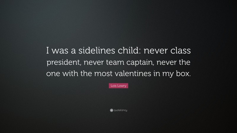 Lois Lowry Quote: “I was a sidelines child: never class president, never team captain, never the one with the most valentines in my box.”