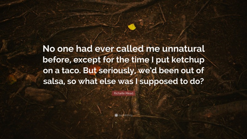 Richelle Mead Quote: “No one had ever called me unnatural before, except for the time I put ketchup on a taco. But seriously, we’d been out of salsa, so what else was I supposed to do?”
