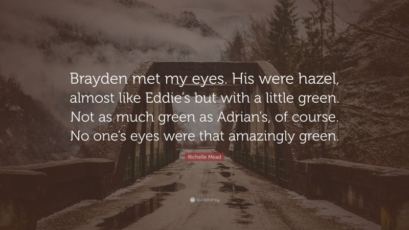 Richelle Mead Quote: “Brayden met my eyes. His were hazel, almost like Eddie’s but with a little green. Not as much green as Adrian’s, of course. No one’s eyes were that amazingly green.”