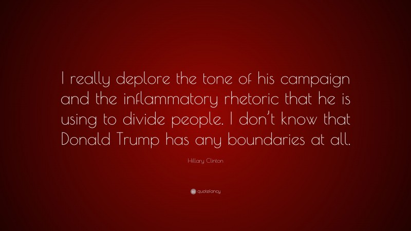 Hillary Clinton Quote: “I really deplore the tone of his campaign and the inflammatory rhetoric that he is using to divide people. I don’t know that Donald Trump has any boundaries at all.”