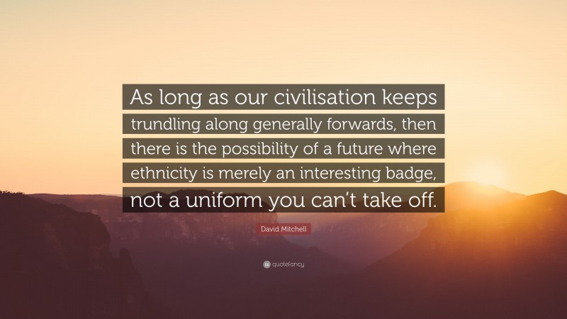 David Mitchell Quote: “As long as our civilisation keeps trundling along generally forwards, then there is the possibility of a future where ethnicity is merely an interesting badge, not a uniform you can’t take off.”
