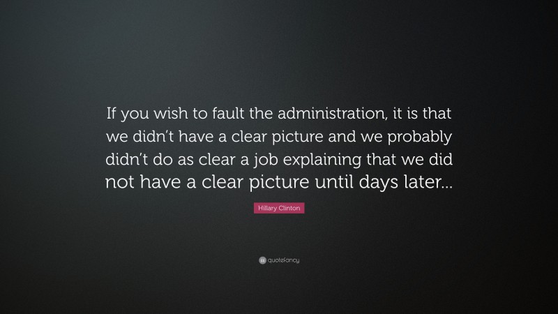 Hillary Clinton Quote: “If you wish to fault the administration, it is that we didn’t have a clear picture and we probably didn’t do as clear a job explaining that we did not have a clear picture until days later...”