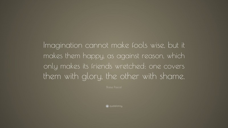 Blaise Pascal Quote: “Imagination cannot make fools wise, but it makes them happy, as against reason, which only makes its friends wretched: one covers them with glory, the other with shame.”