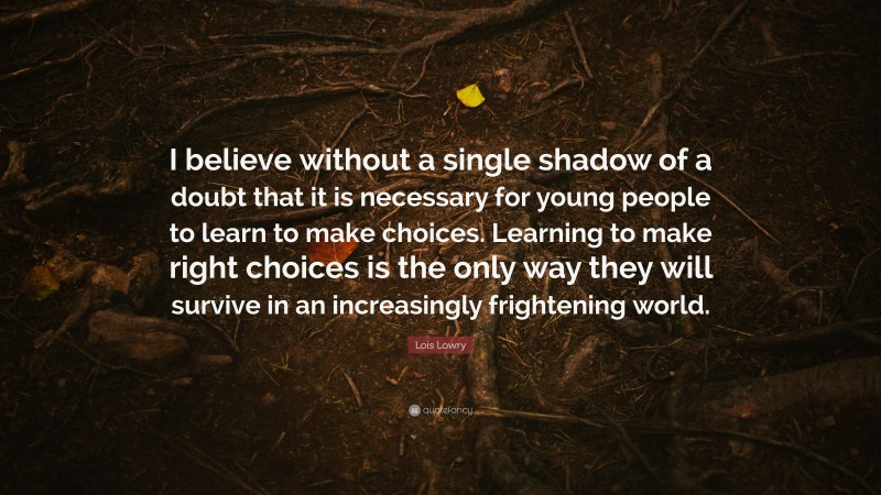 Lois Lowry Quote: “I believe without a single shadow of a doubt that it is necessary for young people to learn to make choices. Learning to make right choices is the only way they will survive in an increasingly frightening world.”