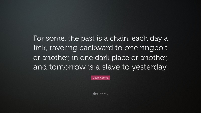 Dean Koontz Quote: “For some, the past is a chain, each day a link, raveling backward to one ringbolt or another, in one dark place or another, and tomorrow is a slave to yesterday.”
