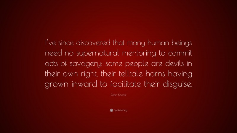 Dean Koontz Quote: “I’ve since discovered that many human beings need no supernatural mentoring to commit acts of savagery; some people are devils in their own right, their telltale horns having grown inward to facilitate their disguise.”