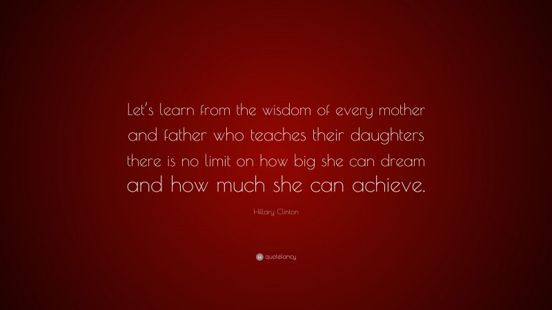 Hillary Clinton Quote: “Let’s learn from the wisdom of every mother and father who teaches their daughters there is no limit on how big she can dream and how much she can achieve.”