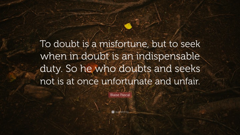 Blaise Pascal Quote: “To doubt is a misfortune, but to seek when in doubt is an indispensable duty. So he who doubts and seeks not is at once unfortunate and unfair.”