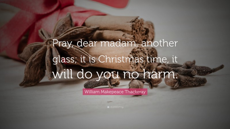 William Makepeace Thackeray Quote: “Pray, dear madam, another glass; it is Christmas time, it will do you no harm.”