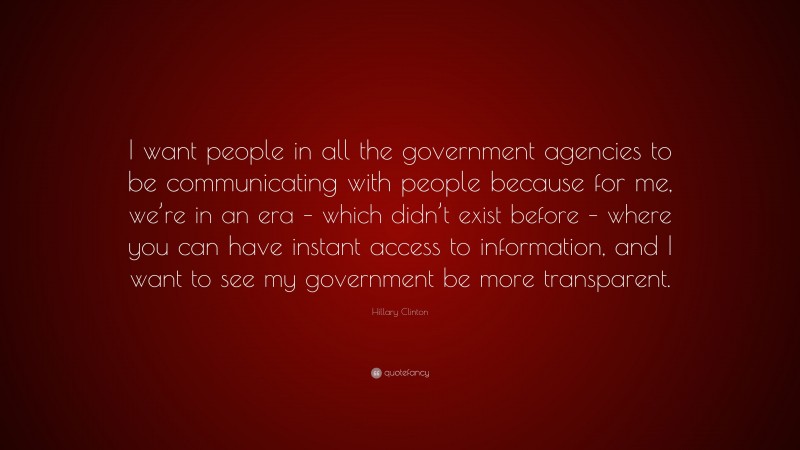 Hillary Clinton Quote: “I want people in all the government agencies to be communicating with people because for me, we’re in an era – which didn’t exist before – where you can have instant access to information, and I want to see my government be more transparent.”