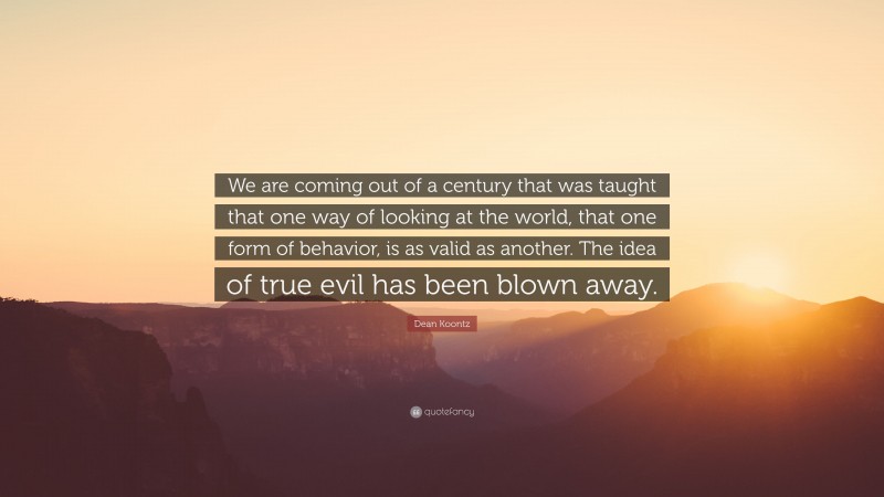 Dean Koontz Quote: “We are coming out of a century that was taught that one way of looking at the world, that one form of behavior, is as valid as another. The idea of true evil has been blown away.”