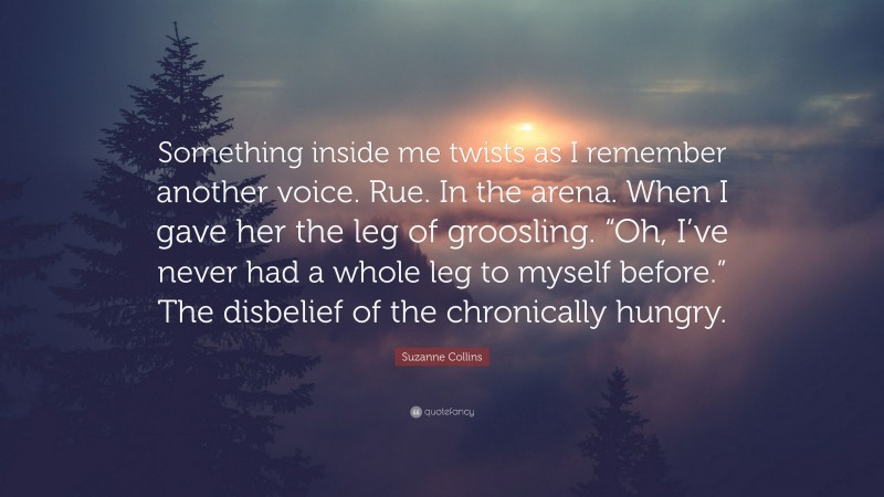 Suzanne Collins Quote: “Something inside me twists as I remember another voice. Rue. In the arena. When I gave her the leg of groosling. “Oh, I’ve never had a whole leg to myself before.” The disbelief of the chronically hungry.”