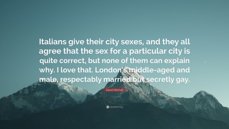 David Mitchell Quote: “Italians give their city sexes, and they all agree that the sex for a particular city is quite correct, but none of them can explain why. I love that. London’s middle-aged and male, respectably married but secretly gay.”