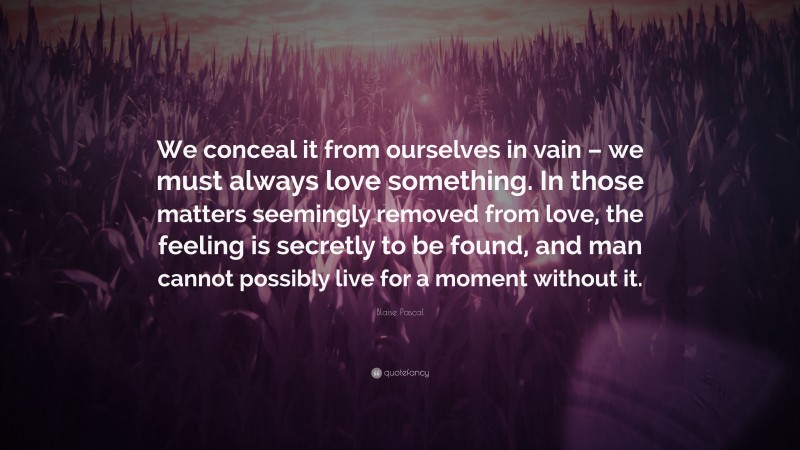 Blaise Pascal Quote: “We conceal it from ourselves in vain – we must always love something. In those matters seemingly removed from love, the feeling is secretly to be found, and man cannot possibly live for a moment without it.”