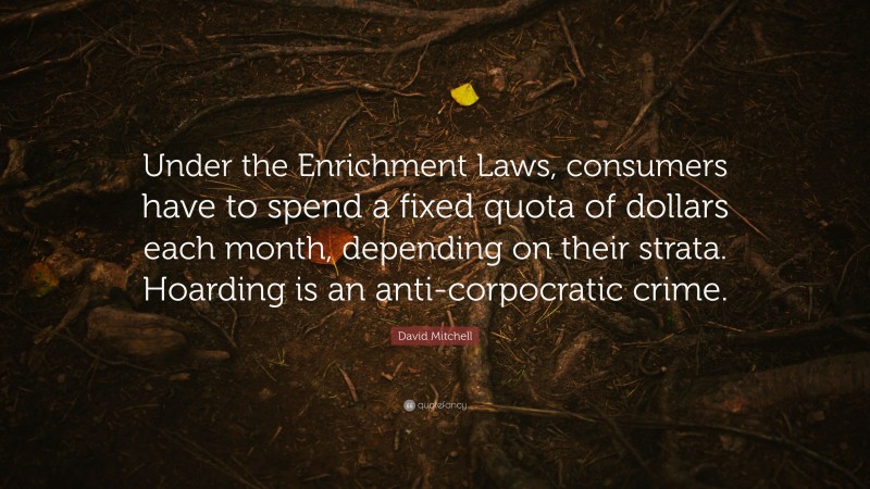 David Mitchell Quote: “Under the Enrichment Laws, consumers have to spend a fixed quota of dollars each month, depending on their strata. Hoarding is an anti-corpocratic crime.”