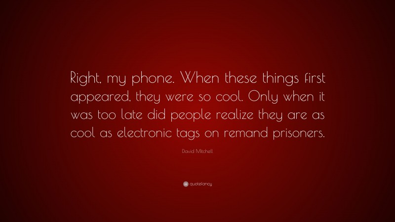 David Mitchell Quote: “Right, my phone. When these things first appeared, they were so cool. Only when it was too late did people realize they are as cool as electronic tags on remand prisoners.”