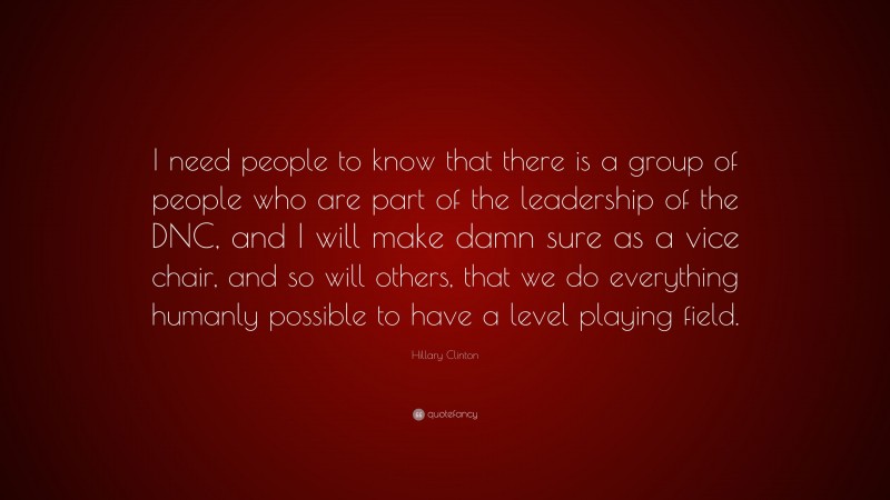 Hillary Clinton Quote: “I need people to know that there is a group of people who are part of the leadership of the DNC, and I will make damn sure as a vice chair, and so will others, that we do everything humanly possible to have a level playing field.”