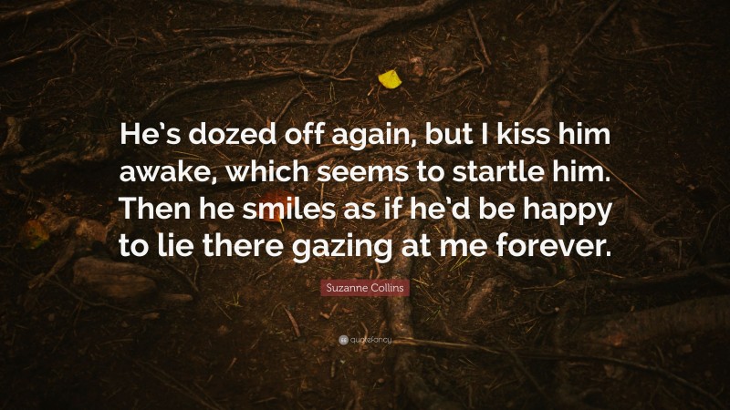 Suzanne Collins Quote: “He’s dozed off again, but I kiss him awake, which seems to startle him. Then he smiles as if he’d be happy to lie there gazing at me forever.”
