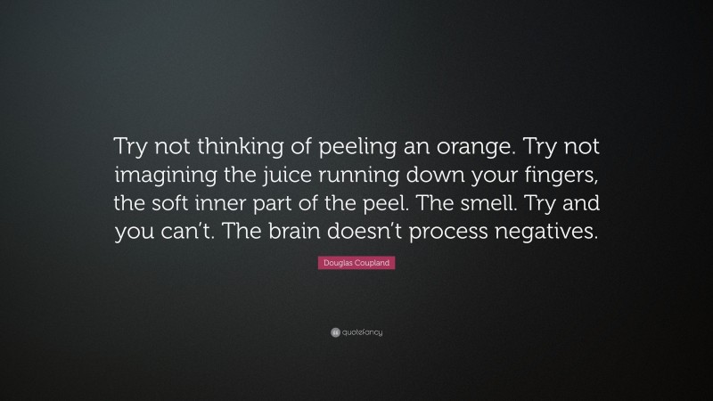 Douglas Coupland Quote: “Try not thinking of peeling an orange. Try not imagining the juice running down your fingers, the soft inner part of the peel. The smell. Try and you can’t. The brain doesn’t process negatives.”