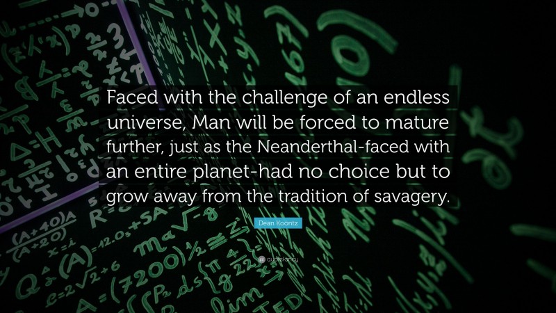Dean Koontz Quote: “Faced with the challenge of an endless universe, Man will be forced to mature further, just as the Neanderthal-faced with an entire planet-had no choice but to grow away from the tradition of savagery.”