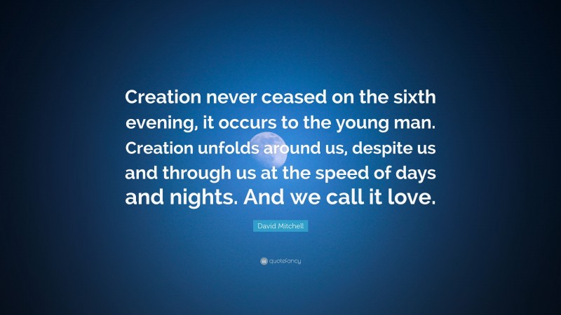 David Mitchell Quote: “Creation never ceased on the sixth evening, it occurs to the young man. Creation unfolds around us, despite us and through us at the speed of days and nights. And we call it love.”