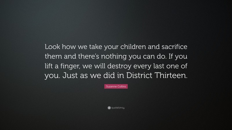 Suzanne Collins Quote: “Look how we take your children and sacrifice them and there’s nothing you can do. If you lift a finger, we will destroy every last one of you. Just as we did in District Thirteen.”