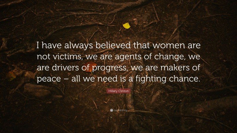 Hillary Clinton Quote: “I have always believed that women are not victims, we are agents of change, we are drivers of progress, we are makers of peace – all we need is a fighting chance.”