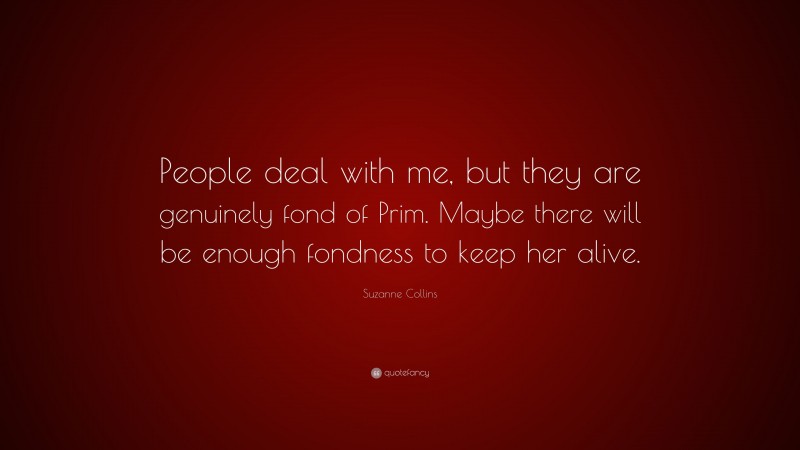 Suzanne Collins Quote: “People deal with me, but they are genuinely fond of Prim. Maybe there will be enough fondness to keep her alive.”