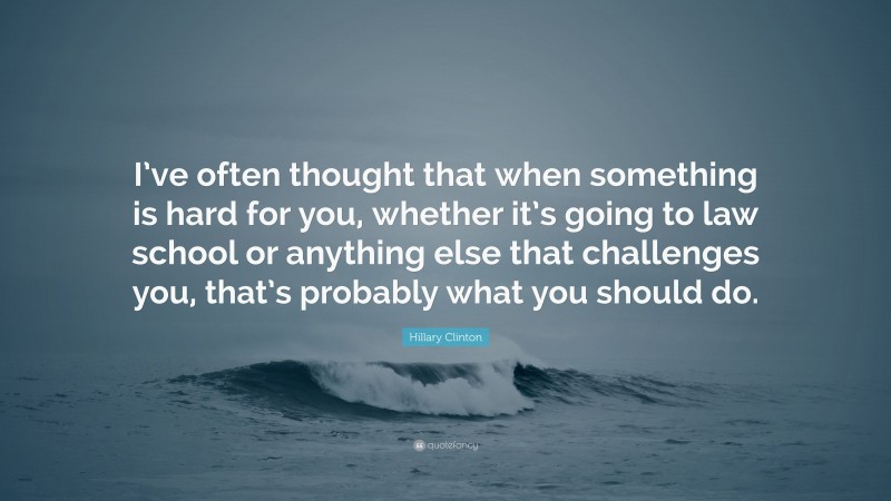Hillary Clinton Quote: “I’ve often thought that when something is hard for you, whether it’s going to law school or anything else that challenges you, that’s probably what you should do.”