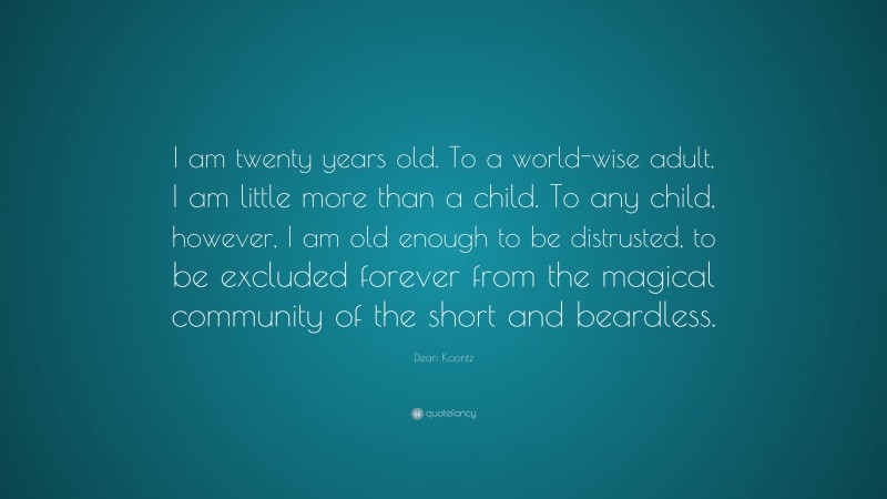 Dean Koontz Quote: “I am twenty years old. To a world-wise adult, I am little more than a child. To any child, however, I am old enough to be distrusted, to be excluded forever from the magical community of the short and beardless.”