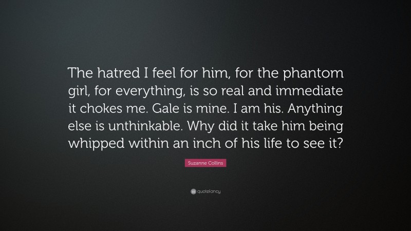 Suzanne Collins Quote: “The hatred I feel for him, for the phantom girl, for everything, is so real and immediate it chokes me. Gale is mine. I am his. Anything else is unthinkable. Why did it take him being whipped within an inch of his life to see it?”