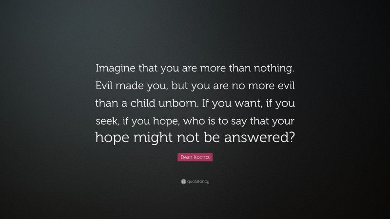 Dean Koontz Quote: “Imagine that you are more than nothing. Evil made you, but you are no more evil than a child unborn. If you want, if you seek, if you hope, who is to say that your hope might not be answered?”