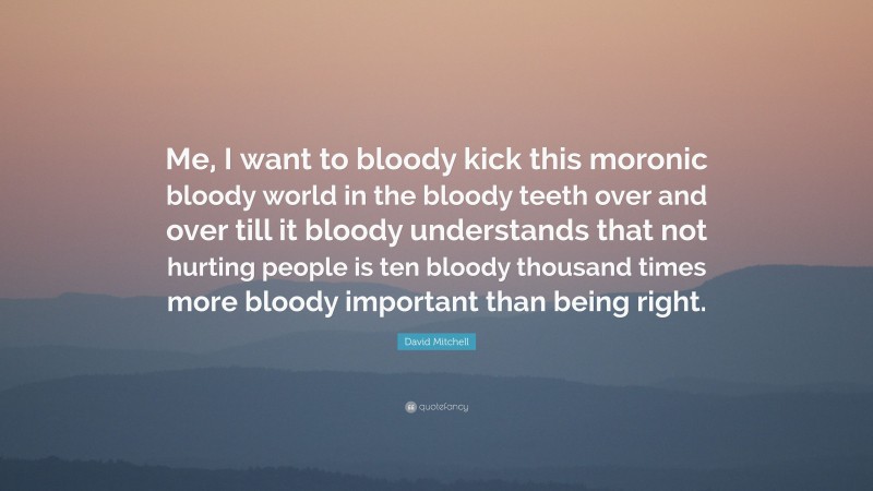 David Mitchell Quote: “Me, I want to bloody kick this moronic bloody world in the bloody teeth over and over till it bloody understands that not hurting people is ten bloody thousand times more bloody important than being right.”