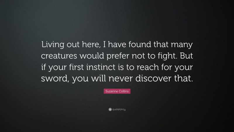 Suzanne Collins Quote: “Living out here, I have found that many creatures would prefer not to fight. But if your first instinct is to reach for your sword, you will never discover that.”
