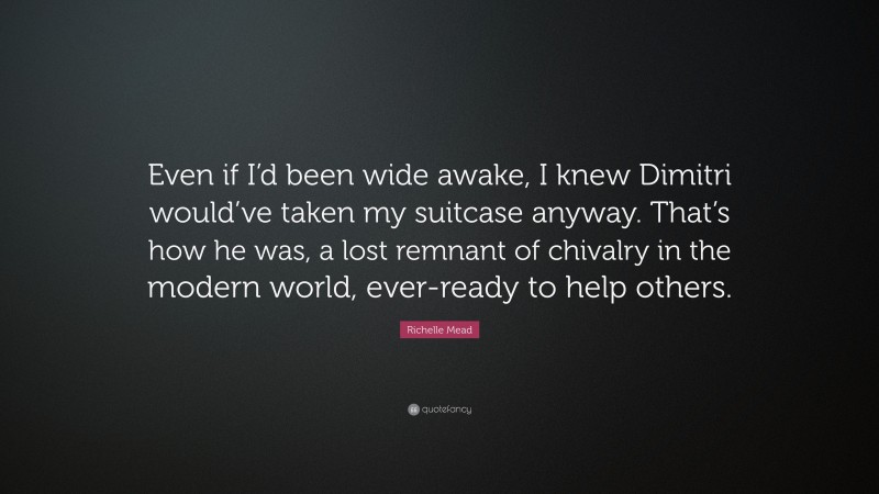 Richelle Mead Quote: “Even if I’d been wide awake, I knew Dimitri would’ve taken my suitcase anyway. That’s how he was, a lost remnant of chivalry in the modern world, ever-ready to help others.”