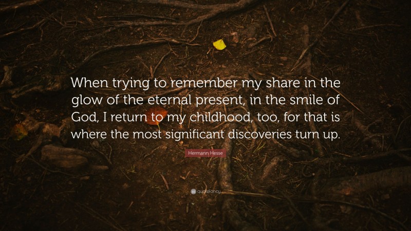 Hermann Hesse Quote: “When trying to remember my share in the glow of the eternal present, in the smile of God, I return to my childhood, too, for that is where the most significant discoveries turn up.”