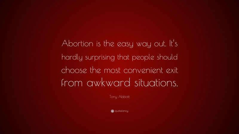 Tony Abbott Quote: “Abortion is the easy way out. It’s hardly surprising that people should choose the most convenient exit from awkward situations.”