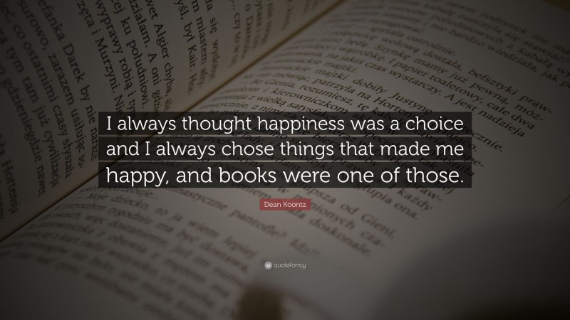 Dean Koontz Quote: “I always thought happiness was a choice and I always chose things that made me happy, and books were one of those.”